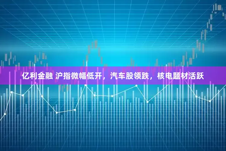 亿利金融 沪指微幅低开，汽车股领跌，核电题材活跃