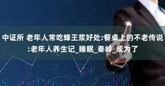 中证所 老年人常吃蜂王浆好处:餐桌上的不老传说:老年人养生记_睡眠_秦岭_成为了
