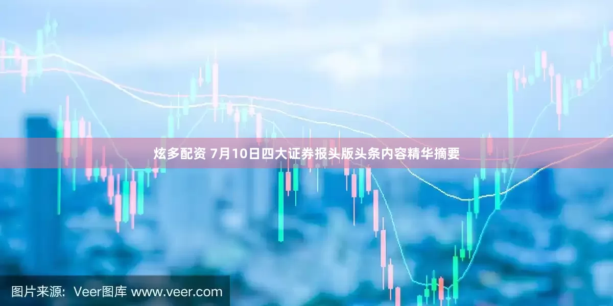 炫多配资 7月10日四大证券报头版头条内容精华摘要