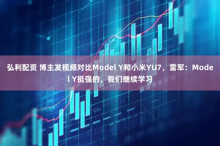 弘利配资 博主发视频对比Model Y和小米YU7，雷军：Model Y挺强的，我们继续学习