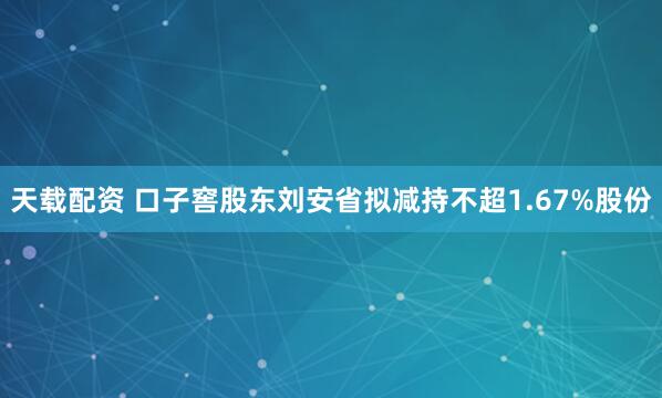 天载配资 口子窖股东刘安省拟减持不超1.67%股份