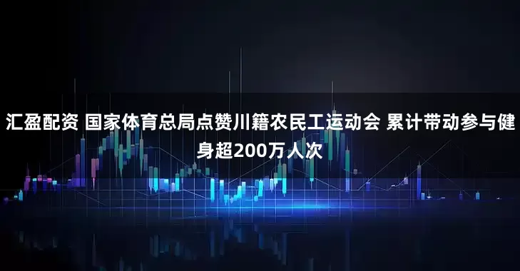 汇盈配资 国家体育总局点赞川籍农民工运动会 累计带动参与健身超200万人次