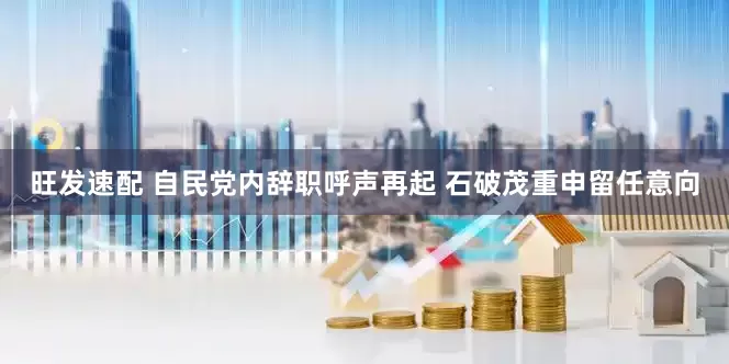 旺发速配 自民党内辞职呼声再起 石破茂重申留任意向
