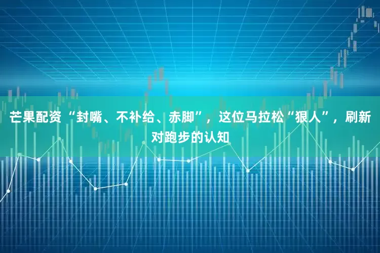 芒果配资 “封嘴、不补给、赤脚”，这位马拉松“狠人”，刷新对跑步的认知