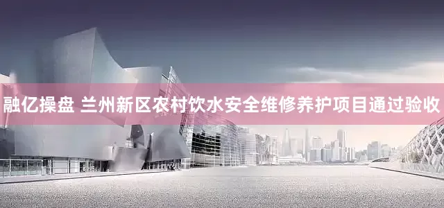 融亿操盘 兰州新区农村饮水安全维修养护项目通过验收