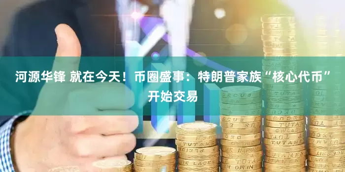 河源华锋 就在今天！币圈盛事：特朗普家族“核心代币”开始交易