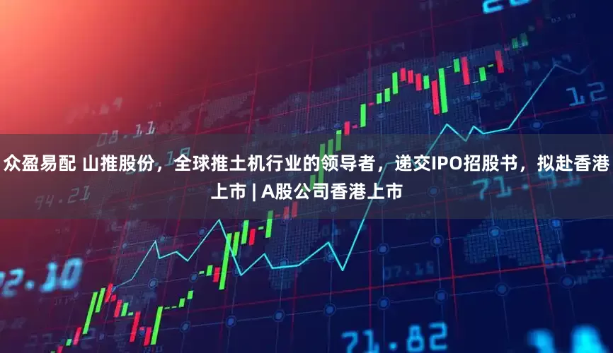 众盈易配 山推股份，全球推土机行业的领导者，递交IPO招股书，拟赴香港上市 | A股公司香港上市