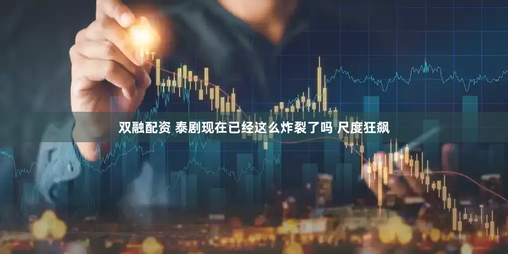 双融配资 泰剧现在已经这么炸裂了吗 尺度狂飙