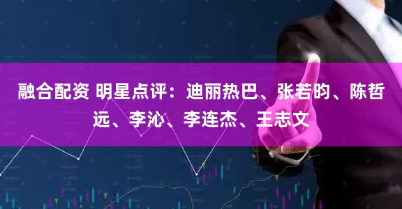 融合配资 明星点评：迪丽热巴、张若昀、陈哲远、李沁、李连杰、王志文