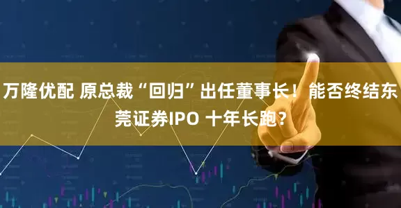 万隆优配 原总裁“回归”出任董事长！能否终结东莞证券IPO 十年长跑？