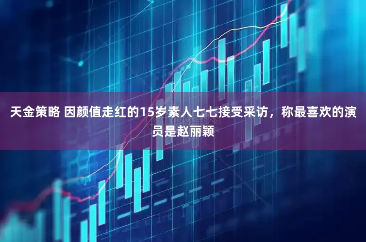 天金策略 因颜值走红的15岁素人七七接受采访，称最喜欢的演员是赵丽颖