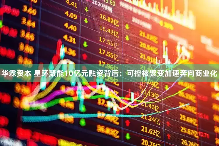 华霖资本 星环聚能10亿元融资背后：可控核聚变加速奔向商业化
