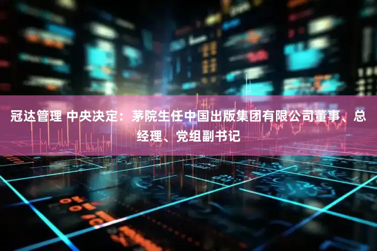 冠达管理 中央决定：茅院生任中国出版集团有限公司董事、总经理、党组副书记