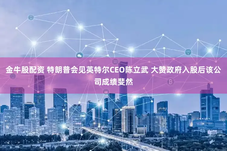金牛股配资 特朗普会见英特尔CEO陈立武 大赞政府入股后该公司成绩斐然