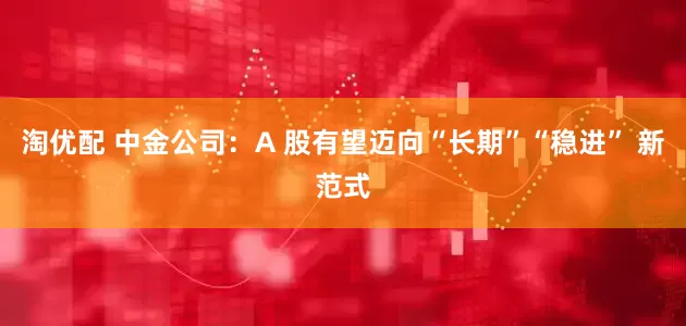 淘优配 中金公司：A 股有望迈向“长期”“稳进” 新范式