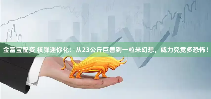 金富宝配资 核弹迷你化：从23公斤巨兽到一粒米幻想，威力究竟多恐怖！
