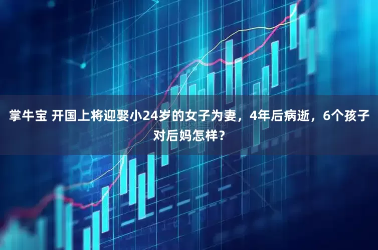 掌牛宝 开国上将迎娶小24岁的女子为妻，4年后病逝，6个孩子对后妈怎样？