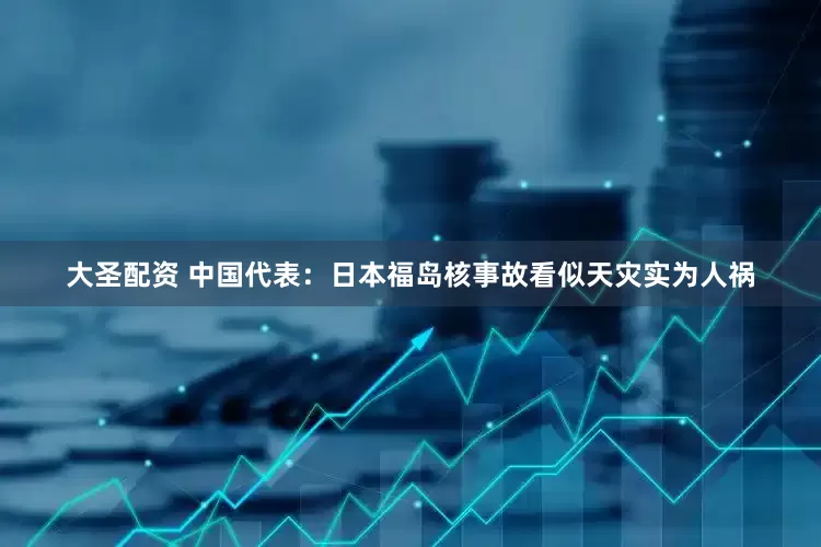 大圣配资 中国代表：日本福岛核事故看似天灾实为人祸