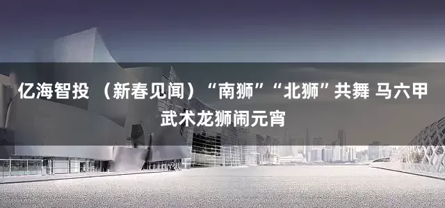 亿海智投 （新春见闻）“南狮”“北狮”共舞 马六甲武术龙狮闹元宵