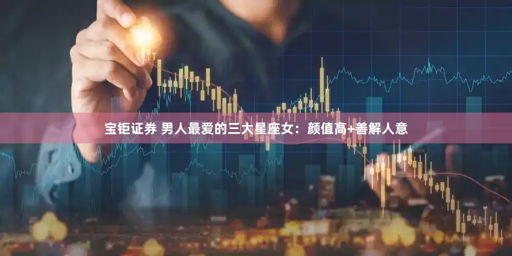 宝钜证券 男人最爱的三大星座女：颜值高+善解人意