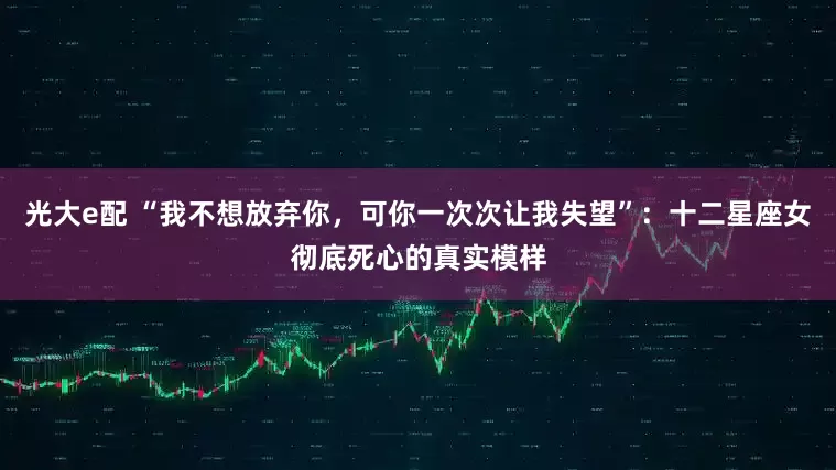 光大e配 “我不想放弃你，可你一次次让我失望”：十二星座女彻底死心的真实模样